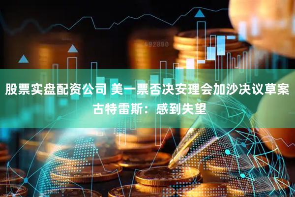 股票实盘配资公司 美一票否决安理会加沙决议草案 古特雷斯：感到失望