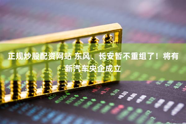 正规炒股配资网站 东风、长安暂不重组了！将有新汽车央企成立