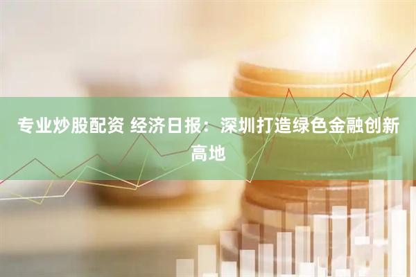 专业炒股配资 经济日报：深圳打造绿色金融创新高地
