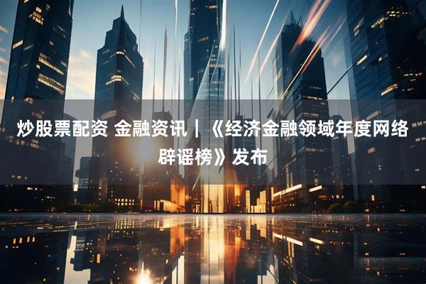 炒股票配资 金融资讯｜《经济金融领域年度网络辟谣榜》发布