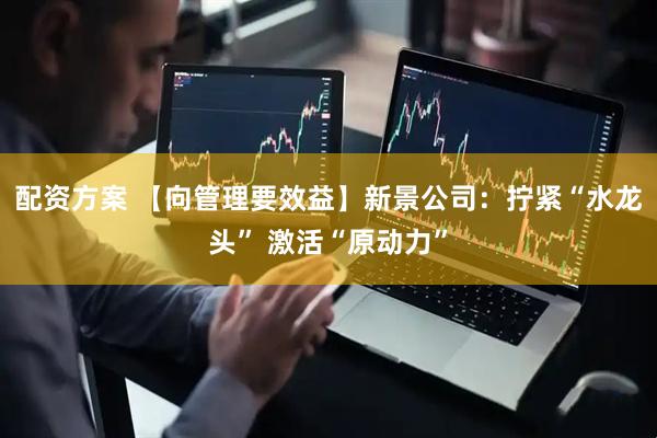 配资方案 【向管理要效益】新景公司：拧紧“水龙头” 激活“原动力”