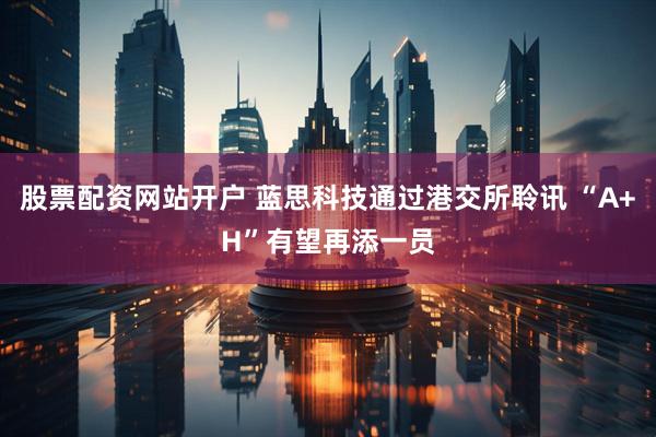 股票配资网站开户 蓝思科技通过港交所聆讯 “A+H”有望再添一员