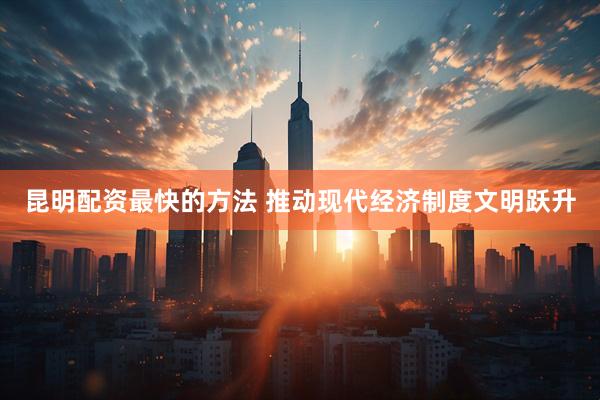 昆明配资最快的方法 推动现代经济制度文明跃升