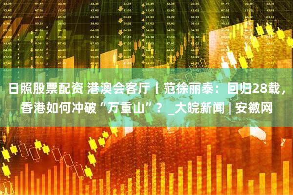 日照股票配资 港澳会客厅丨范徐丽泰：回归28载，香港如何冲破“万重山”？_大皖新闻 | 安徽网