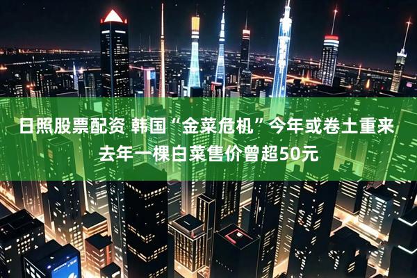 日照股票配资 韩国“金菜危机”今年或卷土重来 去年一棵白菜售价曾超50元