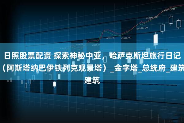 日照股票配资 探索神秘中亚，哈萨克斯坦旅行日记（阿斯塔纳巴伊铁列克观景塔）_金字塔_总统府_建筑