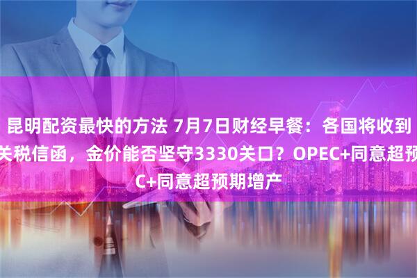 昆明配资最快的方法 7月7日财经早餐：各国将收到特朗普关税信函，金价能否坚守3330关口？OPEC+同意超预期增产