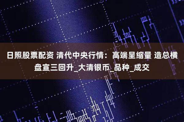 日照股票配资 清代中央行情：高端呈缩量 造总横盘宣三回升_大清银币_品种_成交