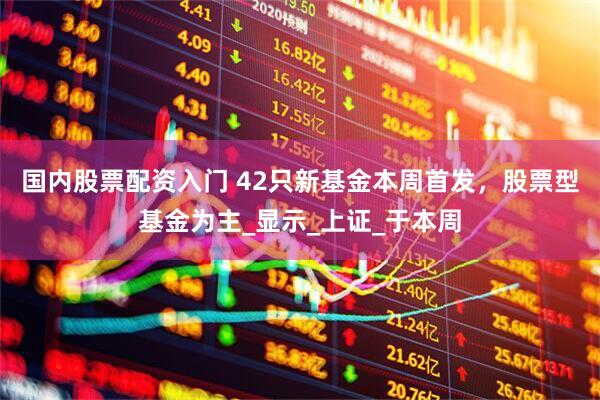 国内股票配资入门 42只新基金本周首发，股票型基金为主_显示_上证_于本周