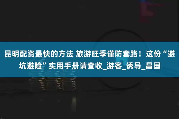 昆明配资最快的方法 旅游旺季谨防套路！这份“避坑避险”实用手册请查收_游客_诱导_昌国