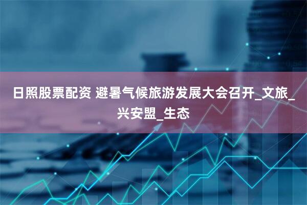 日照股票配资 避暑气候旅游发展大会召开_文旅_兴安盟_生态