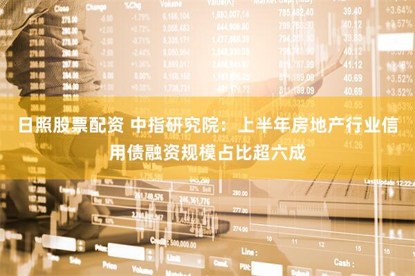 日照股票配资 中指研究院：上半年房地产行业信用债融资规模占比超六成