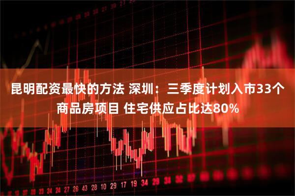昆明配资最快的方法 深圳：三季度计划入市33个商品房项目 住宅供应占比达80%