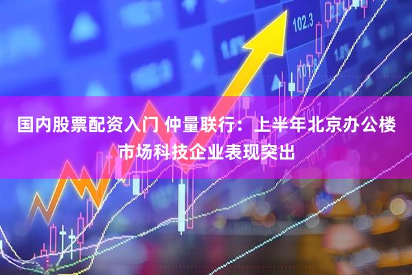 国内股票配资入门 仲量联行：上半年北京办公楼市场科技企业表现突出
