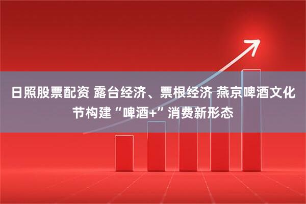 日照股票配资 露台经济、票根经济 燕京啤酒文化节构建“啤酒+”消费新形态