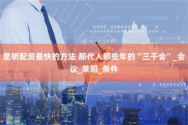 昆明配资最快的方法 那代人那些年的“三干会”_会议_莱阳_条件