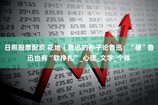 日照股票配资 花地｜鲁迅的孙子论鲁迅：“硬”鲁迅也有“软挣扎”_心理_文学_个体