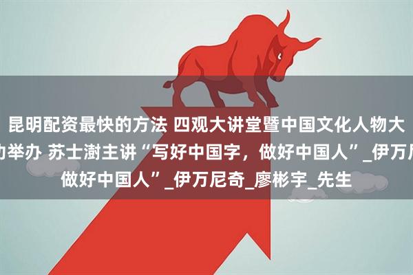 昆明配资最快的方法 四观大讲堂暨中国文化人物大讲堂特别专场成功举办 苏士澍主讲“写好中国字，做好中国人”_伊万尼奇_廖彬宇_先生