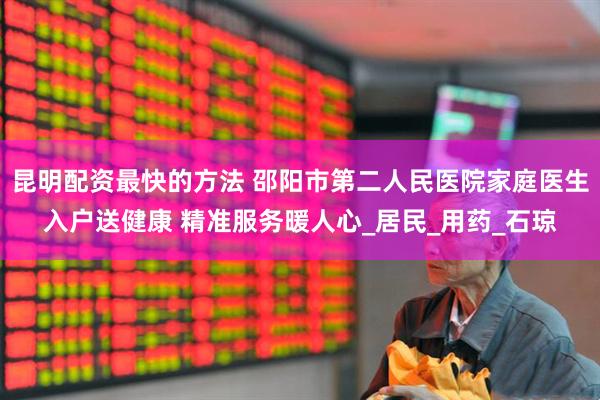 昆明配资最快的方法 邵阳市第二人民医院家庭医生入户送健康 精准服务暖人心_居民_用药_石琼