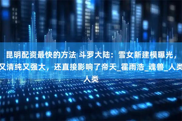 昆明配资最快的方法 斗罗大陆：雪女新建模曝光，又清纯又强大，还直接影响了帝天_霍雨浩_魂兽_人类