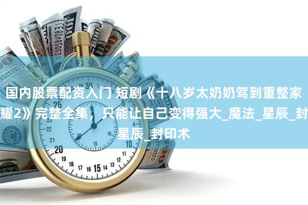 国内股票配资入门 短剧《十八岁太奶奶驾到重整家族荣耀2》完整全集，只能让自己变得强大_魔法_星辰_封印术