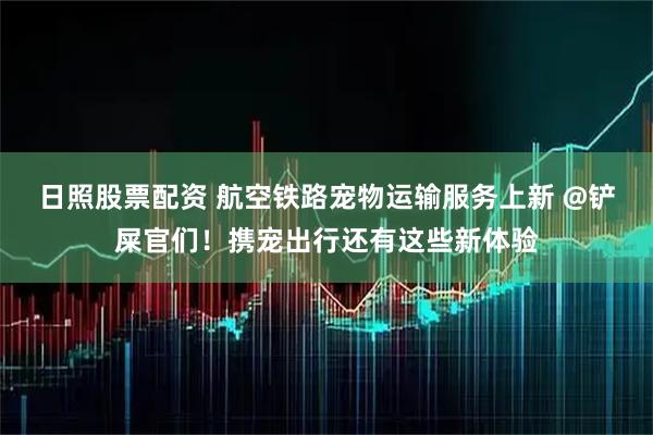 日照股票配资 航空铁路宠物运输服务上新 @铲屎官们！携宠出行还有这些新体验
