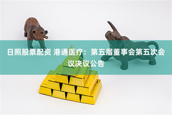 日照股票配资 港通医疗：第五届董事会第五次会议决议公告