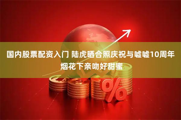 国内股票配资入门 陆虎晒合照庆祝与嘘嘘10周年 烟花下亲吻好甜蜜