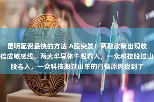 昆明配资最快的方法 A股突发！两融政策出现收紧？静态市盈率300倍成敏感线，两大半导体牛股卷入，一众科技股过山车的行情原因找到了