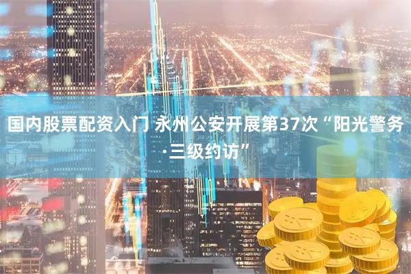 国内股票配资入门 永州公安开展第37次“阳光警务·三级约访”
