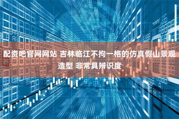 配资吧官网网站 吉林临江不拘一格的仿真假山景观造型 非常具辨识度