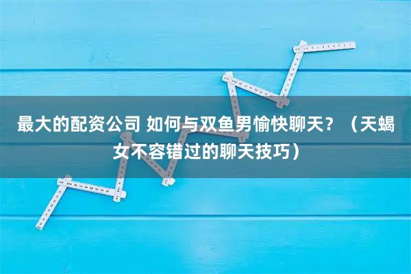 最大的配资公司 如何与双鱼男愉快聊天？（天蝎女不容错过的聊天技巧）