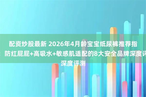 配资炒股最新 2026年4月龄宝宝纸尿裤推荐指南：防红屁屁+高吸水+敏感肌适配的8大安全品牌深度评测