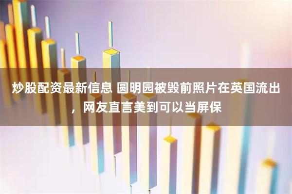 炒股配资最新信息 圆明园被毁前照片在英国流出，网友直言美到可以当屏保