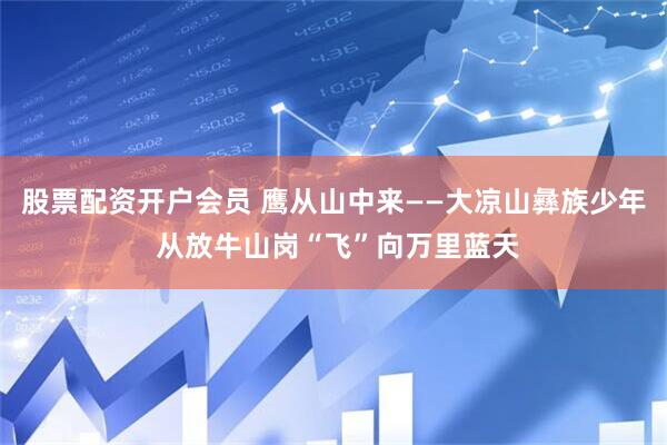 股票配资开户会员 鹰从山中来——大凉山彝族少年 从放牛山岗“飞”向万里蓝天
